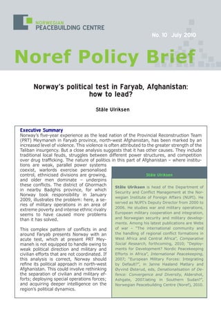 Executive Summary
Norway’s five-year experience as the lead nation of the Provincial Reconstruction Team
(PRT) Meymaneh in Faryab province, north-west Afghanistan, has been marked by an
increased level of violence. This violence is often attributed to the greater strength of the
Taliban insurgency. But a close analysis suggests that it has other causes. They include
traditional local feuds, struggles between different power structures, and competition
over drug trafficking. The nature of politics in this part of Afghanistan – where institu-
tions are weak, parallel power systems
coexist, warlords exercise personalised
control, ethnicised divisions are growing,
and older men dominate – underpins
these conflicts. The district of Ghormach
in nearby Badghis province, for which
Norway took responsibility in January
2009, illustrates the problem: here, a se-
ries of military operations in an area of
extreme poverty and intense ethnic rivalry
seems to have caused more problems
than it has solved.
This complex pattern of conflicts in and
around Faryab presents Norway with an
acute test, which at present PRT Mey-
maneh is not equipped to handle owing to
weak political direction and military and
civilian efforts that are not coordinated. If
this analysis is correct, Norway should
refine its political approach in north-west
Afghanistan. This could involve rethinking
the separation of civilian and military ef-
forts; deploying special operations forces;
and acquiring deeper intelligence on the
region’s political dynamics.
Ståle Ulriksen
Ståle Ulriksen is head of the Department of
Security and Conflict Management at the Nor-
wegian Institute of Foreign Affairs (NUPI). He
served as NUPI’s Deputy Director from 2000 to
2006. He studies war and military operations,
European military cooperation and integration,
and Norwegian security and military develop-
ments. Among his latest publications are Webs
of war – “The international community and
the handling of regional conflict formations in
West Africa and Central Africa”, Comparative
Social Research, forthcoming, 2010; “Deploy-
ments for Development? Nordic Peacekeeping
Efforts in Africa”, International Peacekeeping,
2007; “European Military Forces: Integrating
by Default?”, in Janne Haaland Matlary and
Øyvind Østerud, eds, Denationalisation of De-
fence: Convergence and Diversity, Aldershot,
Ashgate, 2007.lating in Southern Sudan?”,
Norwegian Peacebuilding Centre (Noref), 2010.
Ståle Ulriksen
Norway’s political test in Faryab, Afghanistan:
how to lead?
NORWEGIAN
PEACEBUILDING CENTRE
Noref Policy Brief
No. 10 July 2010
 