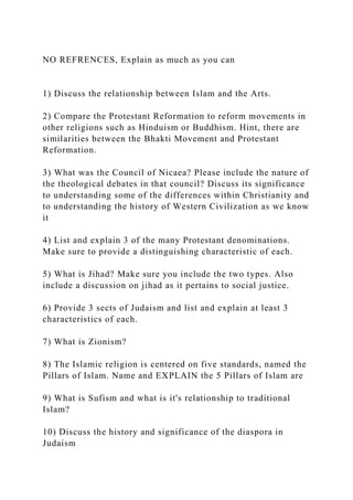 NO REFRENCES, Explain as much as you can
1) Discuss the relationship between Islam and the Arts.
2) Compare the Protestant Reformation to reform movements in
other religions such as Hinduism or Buddhism. Hint, there are
similarities between the Bhakti Movement and Protestant
Reformation.
3) What was the Council of Nicaea? Please include the nature of
the theological debates in that council? Discuss its significance
to understanding some of the differences within Christianity and
to understanding the history of Western Civilization as we know
it
4) List and explain 3 of the many Protestant denominations.
Make sure to provide a distinguishing characteristic of each.
5) What is Jihad? Make sure you include the two types. Also
include a discussion on jihad as it pertains to social justice.
6) Provide 3 sects of Judaism and list and explain at least 3
characteristics of each.
7) What is Zionism?
8) The Islamic religion is centered on five standards, named the
Pillars of Islam. Name and EXPLAIN the 5 Pillars of Islam are
9) What is Sufism and what is it's relationship to traditional
Islam?
10) Discuss the history and significance of the diaspora in
Judaism
 
