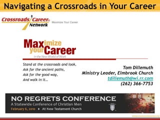 Navigating a Crossroads in Your Career Stand at the crossroads and look, Ask for the ancient paths, Ask for the good way, And walk in it… Tom Dillemuth Ministry Leader, Elmbrook Church tdillemuth@wi.rr.com (262) 366-7753 