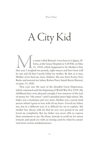 Par t One




           A City Kid

M                y name is Bob Rintoul. I was born in Calgary, Al-
                 berta, at the Grace Hospital at 5:30 P.M. on May
                 11, 1930, which happened to be Mother’s Day
that year. I weighed ten pounds, eight ounces and have been told
by one and all that I nearly killed my mother. Be that as it may,
Mother never had any more children. She was born Evelyn Vera
Burke and married my father, Robert Parry Smyth Barrie Rintoul,
on June 15, 1929.
    That year saw the start of the dreadful Great Depression,
which continued until the beginning of World War II in 1939. My
childhood days were pleasant enough; I was unaware of the lack
of money for “the extras” until I attended junior high school. My
father was a Scotsman and very strict. Mother was a jovial, kind
person whom I grew to love with all my heart. I loved my father,
too, but in a different way. It is difficult for me to explain. My
mother has always told me that he was very proud of me and
loved me completely. But my father was never able to express
those sentiments to me. He chose, instead, to scold me for minor
irritants and spank me with an ironing cord for what he consid-
ered more serious misdemeanours.



                                13
 