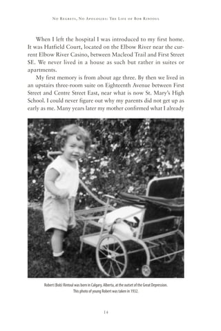 No R e gre ts, No Apolo gies : The Life o f Bo b R i ntoul




    When I left the hospital I was introduced to my first home.
It was Hatfield Court, located on the Elbow River near the cur-
rent Elbow River Casino, between Macleod Trail and First Street
SE. We never lived in a house as such but rather in suites or
apartments.
    My first memory is from about age three. By then we lived in
an upstairs three-room suite on Eighteenth Avenue between First
Street and Centre Street East, near what is now St. Mary’s High
School. I could never figure out why my parents did not get up as
early as me. Many years later my mother confirmed what I already




      Robert (Bob) Rintoul was born in Calgary, Alberta, at the outset of the Great Depression.
                          This photo of young Robert was taken in 1932.



                                                14
 