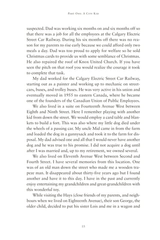 Part One : A C ity Kid




suspected. Dad was working six months on and six months off so
that there was a job for all the employees at the Calgary Electric
Street Car Railway. During his six months off there was no rea-
son for my parents to rise early because we could afford only two
meals a day. Dad was too proud to apply for welfare so he sold
Christmas cards to provide us with some semblance of Christmas.
He also repaired the roof of Knox United Church. If you have
seen the pitch on that roof you would realize the courage it took
to complete that task.
    My dad worked for the Calgary Electric Street Car Railway,
starting out as a painter and working up to mechanic on street-
cars, buses, and trolley buses. He was very active in his union and
eventually moved in 1955 to eastern Canada, where he became
one of the founders of the Canadian Union of Public Employees.
    We also lived in a suite on Fourteenth Avenue West between
Eighth and Ninth Street. Here I remember playing with another
kid from down the street. We would employ a card table and blan-
kets to build a fort. This was also where my little dog died under
the wheels of a passing car. My uncle Mid came in from the farm
and loaded the dog in a gunnysack and took it to the farm for dis-
posal. My dad advised one and all that I would never have another
dog and he was true to his promise. I did not acquire a dog until
after I was married and, up to my retirement, we owned several.
    We also lived on Eleventh Avenue West between Second and
Fourth Street. I have several memories from this location. One
was of an old man down the street who made me a wooden tra-
peze man. It disappeared about thirty-five years ago but I found
another and have it to this day. I have in the past and currently
enjoy entertaining my grandchildren and great-grandchildren with
this wonderful toy.
    While visiting the Hays (close friends of my parents, and neigh-
bours when we lived on Eighteenth Avenue), their son George, the
older child, decided to put his sister Lois and me in a wagon and



                                 15
 
