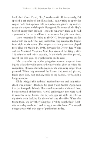 No R e gre ts, No Apolo gies : The Life o f Bo b R i ntoul




hook their Great Dane, “Pal,” to the outfit. Unfortunately, Pal
spotted a cat and took off like a shot. I vainly tried to apply the
wagon brake but a power pole jumped up and pinned my arm be-
tween the wagon and the pole. George—fully aware of Mr. Hay’s
Scottish anger when aroused—chose to run away. They said I had
a green stick fracture and I had to wear a cast for quite some time.
    I also remember listening to the NHL hockey games on the
radio with my dad. That was just before they reduced the league
from eight to six teams. The longest overtime game ever played
took place on March 24, 1936, between the Detroit Red Wings
and the Montreal Maroons. Mud Bruneteau of the Wings, after
116 minutes and thirty seconds, in the sixth overtime period,
scored the only goal, to win the game one to zero.
    I also remember my mother going downtown to shop and leav-
ing my sick father with a mustard plaster on his chest to relieve his
congestion. However, he fell asleep and she was away longer than
planned. When they removed the flannel and mustard plaster,
Dad’s chest skin, hair and all, stuck to the flannel. He was not a
happy camper.
    While living at this address I received my one and only tricy-
cle. It was a beauty! Dad and his great friend Walter Quinn won
it at the Stampede. It had a blue metal frame with whitewall tires.
I was so proud of that trike. As you can imagine, toys were hard
to come by in our home. One day a bigger kid stole the trike so
my mom went looking for the culprit and the trike. When she
found them, she gave the young thief a “skite oan the lug” (Scot-
tish for a slap on the ear) and brought my trike home. You would
not get away with that type of punishment today.




                                     16
 