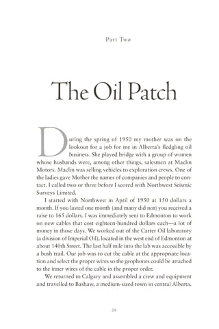 Par t Two




      The Oil Patch

D               uring the spring of 1950 my mother was on the
                lookout for a job for me in Alberta’s fledgling oil
                business. She played bridge with a group of women
whose husbands were, among other things, salesmen at Maclin
Motors. Maclin was selling vehicles to exploration crews. One of
the ladies gave Mother the names of companies and people to con-
tact. I called two or three before I scored with Northwest Seismic
Surveys Limited.
    I started with Northwest in April of 1950 at 150 dollars a
month. If you lasted one month (and many did not) you received a
raise to 165 dollars. I was immediately sent to Edmonton to work
on new cables that cost eighteen-hundred dollars each—a lot of
money in those days. We worked out of the Carter Oil laboratory
(a division of Imperial Oil), located in the west end of Edmonton at
about 140th Street. The last half mile into the lab was accessible by
a bush trail. Our job was to cut the cable at the appropriate loca-
tion and select the proper wires so the geophones could be attached
to the inner wires of the cable in the proper order.
    We returned to Calgary and assembled a crew and equipment
and travelled to Bashaw, a medium-sized town in central Alberta.



                                 59
 