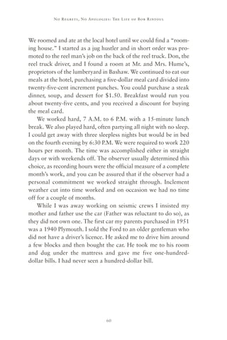 No R e gre ts, No Apolo gies : The Life o f Bo b R i ntoul




We roomed and ate at the local hotel until we could find a “room-
ing house.” I started as a jug hustler and in short order was pro-
moted to the reel man’s job on the back of the reel truck. Don, the
reel truck driver, and I found a room at Mr. and Mrs. Hume’s,
proprietors of the lumberyard in Bashaw. We continued to eat our
meals at the hotel, purchasing a five-dollar meal card divided into
twenty-five-cent increment punches. You could purchase a steak
dinner, soup, and dessert for $1.50. Breakfast would run you
about twenty-five cents, and you received a discount for buying
the meal card.
    We worked hard, 7 A.M. to 6 P.M. with a 15-minute lunch
break. We also played hard, often partying all night with no sleep.
I could get away with three sleepless nights but would be in bed
on the fourth evening by 6:30 P.M. We were required to work 220
hours per month. The time was accomplished either in straight
days or with weekends off. The observer usually determined this
choice, as recording hours were the official measure of a complete
month’s work, and you can be assured that if the observer had a
personal commitment we worked straight through. Inclement
weather cut into time worked and on occasion we had no time
off for a couple of months.
    While I was away working on seismic crews I insisted my
mother and father use the car (Father was reluctant to do so), as
they did not own one. The first car my parents purchased in 1951
was a 1940 Plymouth. I sold the Ford to an older gentleman who
did not have a driver’s licence. He asked me to drive him around
a few blocks and then bought the car. He took me to his room
and dug under the mattress and gave me five one-hundred-
dollar bills. I had never seen a hundred-dollar bill.




                                     60
 