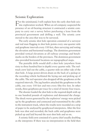 Part Two : The Oil Patch




Seismic Exploration

F   or the uninitiated, I will explain how the early shot hole seis-
    mic exploration worked. When an oil company suspected the
presence of an oil-bearing structure it contracted a seismic com-
pany to carry out a survey before purchasing a lease from the
provincial government and drilling a well. The seismic crew
moved to the area that was to be surveyed.
    The early seismic shot hole operation consisted of a surveyor
and rod man flagging in shot hole points every one-quarter mile
and geophone intervals every 110 feet, then surveying and noting
the elevation and horizontal readings. The dominion government
provided vertical elevations at all railway crossings and bench-
marks on the borders of the provinces. The dominion government
also provided horizontal locations on topographical maps.
    The portable drills would drill a shot hole (anywhere from
sixty to three hundred feet in depth) every quarter mile. The reel-
truck crew laid out the cable, a quarter mile on either side of the
shot hole. A large power-driven drum on the back of a pickup or
the recording vehicle facilitated the laying out and picking up of
the cable. The reel operator also dropped off the geophones at the
required intervals. The jug hustlers attached the geophones to the
cable, one every 110 feet and two every fifty-five feet. In other
words, three geophones per trace for a total of twenty-four traces.
    The shooter loaded the shot hole to the required depth with up
to one hundred pounds of explosives and detonated the charge.
The shock waves generated by the explosives’ energy were picked
up by the geophones and connected and transmitted by the cable
to the instrument truck, where the results were recorded on a strip
of paper to be analyzed by geophysical interpreters. After the first
hole was shot and recorded, the back cable and geophones were
picked up and laid beyond the next shot hole and so on.
    A seismic field crew consisted of a party chief usually doubling
as the interpreter. If there was no interpretation in the field then


                                 61
 