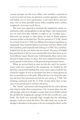 No R e gre ts, No Apolo gies : The Life o f Bo b R i ntoul




a party manager ran the crew. Other crew members consisted of
a surveyor and rod man, an operator, a junior operator, a shooter
and helper, two to four jug hustlers, a reel truck driver and reel
man, two to three portable rotary drills complete with a driller,
roughneck, and water truck driver.
    The crew was expected to maintain the equipment, trucks, in-
struments, cable, and geophones in tip-top shape—this maintenance
was on your own time whether at night or on “weather days.”
However, we seemed to find plenty of time to drink copious
amounts of beer at the hotel bar. The bar opened at 11 A.M., closed
for an hour from 6 to 7 P.M. (an Alberta Government regulation to
supposedly force married fathers to go home and have dinner with
their families), and reopened until closing at 11 P.M. You could buy
bottled beer by the case before the bar closed. The price of bottled
beer purchased at the bar was considerably more than from an of-
ficial Alberta Liquor Board store. Unfortunately, these stores were
located in larger centres or cities. You were required to purchase a
yearly permit to buy booze at the provincial government stores.
    When we arrived back in town for the day and if no mainte-
nance work was required on the equipment, we headed for the
hotel bar and started inhaling beer at ten cents a glass until the bar
closed for supper. It was an unwritten law that as many glasses of
beer as possible cover the table. When the bar was closed for din-
ner, the beer that remained was left for our return at 7 P.M. The
drinking continued until the 11 P.M. closing when four or five
cases were purchased to continue the party.
    The “locals” and farmers also frequented the bar and it did not
take long to make their acquaintance. On occasion there was the
odd sponger who never bought a round. One of our drillers solved
the problem by hanging the sponger by his bib overalls on a coat
hook. The hook was normally high enough that the offending
sponger could not touch the floor. The other trick was to pin the
sponger’s shirtsleeve to his pants as he was leaning his elbow on his



                                      62
 