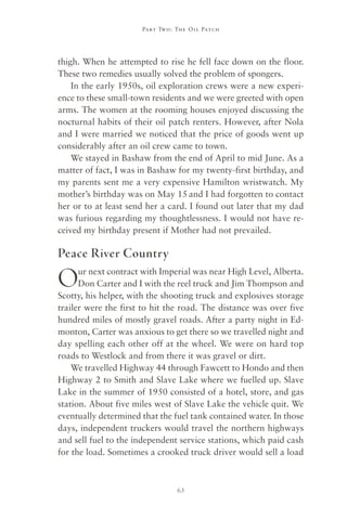 Part Two : The Oil Patch




thigh. When he attempted to rise he fell face down on the floor.
These two remedies usually solved the problem of spongers.
    In the early 1950s, oil exploration crews were a new experi-
ence to these small-town residents and we were greeted with open
arms. The women at the rooming houses enjoyed discussing the
nocturnal habits of their oil patch renters. However, after Nola
and I were married we noticed that the price of goods went up
considerably after an oil crew came to town.
    We stayed in Bashaw from the end of April to mid June. As a
matter of fact, I was in Bashaw for my twenty-first birthday, and
my parents sent me a very expensive Hamilton wristwatch. My
mother’s birthday was on May 15 and I had forgotten to contact
her or to at least send her a card. I found out later that my dad
was furious regarding my thoughtlessness. I would not have re-
ceived my birthday present if Mother had not prevailed.

Peace River Country

O     ur next contract with Imperial was near High Level, Alberta.
      Don Carter and I with the reel truck and Jim Thompson and
Scotty, his helper, with the shooting truck and explosives storage
trailer were the first to hit the road. The distance was over five
hundred miles of mostly gravel roads. After a party night in Ed-
monton, Carter was anxious to get there so we travelled night and
day spelling each other off at the wheel. We were on hard top
roads to Westlock and from there it was gravel or dirt.
    We travelled Highway 44 through Fawcett to Hondo and then
Highway 2 to Smith and Slave Lake where we fuelled up. Slave
Lake in the summer of 1950 consisted of a hotel, store, and gas
station. About five miles west of Slave Lake the vehicle quit. We
eventually determined that the fuel tank contained water. In those
days, independent truckers would travel the northern highways
and sell fuel to the independent service stations, which paid cash
for the load. Sometimes a crooked truck driver would sell a load



                                63
 