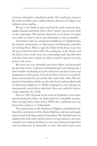 No R e gre ts, No Apolo gies : The Life o f Bo b R i ntoul




of water and pocket a handsome profit. The retail price of gas in
the north was fifty cents a gallon whereas the price in Calgary was
eighteen cents a gallon.
    We got a tow back to town and had the tank removed, thor-
oughly drained, and dried. After a fill of “good” gas, we were back
on the road again. We had lost about five or six hours so Carter
was really in a stew to get to our destination as fast as possible.
    From Slave Lake we continued on Highway 2 to High Prairie,
the French communities of McLennan and Donnelly, and then
on to Peace River. What a sight the Valley of the Peace was from
the top of the Peace River hill. The confluence of the Smoky and
the Peace rivers to the west was outstanding and I decided then
and there that when I died, my ashes would be spread over that
point in the rivers.
    We wove our way downhill into Peace River and proceeded
up the main street. A group of aboriginal girls was leaning out a
hotel window beckoning us up for whatever (you have to use your
imagination at this point). From Peace River town we crossed the
Peace and wound our way up the other side of the valley. We con-
tinued to Grimshaw, which was the end of rail, and travelled north
on Mackenzie Highway 35. While stopping for a few minutes we
encountered a truck driver who had a bear cub, which he had re-
cently captured, on a leash.
    Prior to 1949 all goods to the north of Grimshaw were trans-
ported during the winter on sleds pulled by Caterpillar tractors.
After leaving land at Hay River, NWT, they continued over the
Great Slave Lake ice to Yellowknife.
    The construction of the Mackenzie Highway immediately fol-
lowed the construction of the Alaska Highway and men and equip-
ment moved from that project to Grimshaw. The finished road was
eighteen feet wide with a gravel surface. In many places it was con-
structed over muskeg (muskeg is a wet area of decayed vegetation
and trees that may be thousands of years old and in many cases



                                     64
 