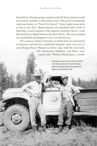Part Two : The Oil Patch




bottomless). During spring, summer, and fall these sections would
on occasion swallow a semi-trailer truck. The gravel covering the
road was known as “Texas Pea Gravel.” Some single stones were
as big as two fists. Approximately one hundred miles north of
Manning a truck passing in the opposite direction threw a rock
that had been wedged between the dual wheels. The rock smashed
our windshield and plopped on the seat between us.
    The contract ended in October, at which time we returned to
civilization and had the windshield repaired. Later we were is-
sued Dodge Power Wagons to better cope with the wet trails.
                    The Mackenzie Highway and River were
                     named after William Mackenzie, a world-

                                     Bob began his career in the oil industry with North-
                                     west Seismic Surveys Ltd. Bob and Al Anderson
                                     (right) are standing by Northwest’s Dodge Power
                                     Wagon near Fort Vermilion, 1950.




                                65
 
