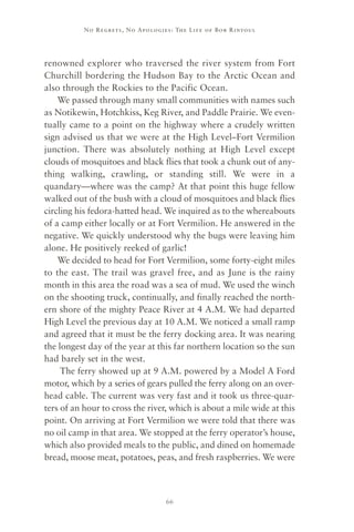 No R e gre ts, No Apolo gies : The Life o f Bo b R i ntoul




renowned explorer who traversed the river system from Fort
Churchill bordering the Hudson Bay to the Arctic Ocean and
also through the Rockies to the Pacific Ocean.
    We passed through many small communities with names such
as Notikewin, Hotchkiss, Keg River, and Paddle Prairie. We even-
tually came to a point on the highway where a crudely written
sign advised us that we were at the High Level–Fort Vermilion
junction. There was absolutely nothing at High Level except
clouds of mosquitoes and black flies that took a chunk out of any-
thing walking, crawling, or standing still. We were in a
quandary—where was the camp? At that point this huge fellow
walked out of the bush with a cloud of mosquitoes and black flies
circling his fedora-hatted head. We inquired as to the whereabouts
of a camp either locally or at Fort Vermilion. He answered in the
negative. We quickly understood why the bugs were leaving him
alone. He positively reeked of garlic!
    We decided to head for Fort Vermilion, some forty-eight miles
to the east. The trail was gravel free, and as June is the rainy
month in this area the road was a sea of mud. We used the winch
on the shooting truck, continually, and finally reached the north-
ern shore of the mighty Peace River at 4 A.M. We had departed
High Level the previous day at 10 A.M. We noticed a small ramp
and agreed that it must be the ferry docking area. It was nearing
the longest day of the year at this far northern location so the sun
had barely set in the west.
     The ferry showed up at 9 A.M. powered by a Model A Ford
motor, which by a series of gears pulled the ferry along on an over-
head cable. The current was very fast and it took us three-quar-
ters of an hour to cross the river, which is about a mile wide at this
point. On arriving at Fort Vermilion we were told that there was
no oil camp in that area. We stopped at the ferry operator’s house,
which also provided meals to the public, and dined on homemade
bread, moose meat, potatoes, peas, and fresh raspberries. We were



                                      66
 