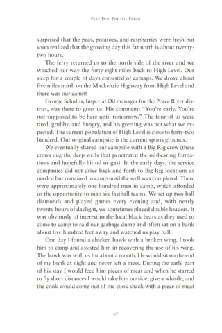 Part Two : The Oil Patch




surprised that the peas, potatoes, and raspberries were fresh but
soon realized that the growing day this far north is about twenty-
two hours.
    The ferry returned us to the north side of the river and we
winched our way the forty-eight miles back to High Level. Our
sleep for a couple of days consisted of catnaps. We drove about
five miles north on the Mackenzie Highway from High Level and
there was our camp!
    George Schultis, Imperial Oil manager for the Peace River dis-
trict, was there to greet us. His comment: “You’re early. You’re
not supposed to be here until tomorrow.” The four of us were
tired, grubby, and hungry, and his greeting was not what we ex-
pected. The current population of High Level is close to forty-two
hundred. Our original campsite is the current sports grounds.
    We eventually shared our campsite with a Big Rig crew (these
crews dug the deep wells that penetrated the oil-bearing forma-
tions and hopefully hit oil or gas). In the early days, the service
companies did not drive back and forth to Big Rig locations as
needed but remained in camp until the well was completed. There
were approximately one hundred men in camp, which afforded
us the opportunity to man six fastball teams. We set up two ball
diamonds and played games every evening and, with nearly
twenty hours of daylight, we sometimes played double headers. It
was obviously of interest to the local black bears as they used to
come to camp to raid our garbage dump and often sat on a bank
about five hundred feet away and watched us play ball.
    One day I found a chicken hawk with a broken wing. I took
him to camp and assisted him in recovering the use of his wing.
The hawk was with us for about a month. He would sit on the end
of my bunk at night and never left a mess. During the early part
of his stay I would feed him pieces of meat and when he started
to fly short distances I would take him outside, give a whistle, and
the cook would come out of the cook shack with a piece of meat



                                 67
 