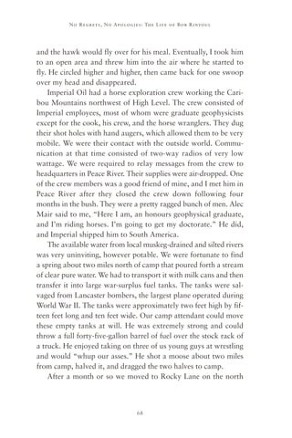 No R e gre ts, No Apolo gies : The Life o f Bo b R i ntoul




and the hawk would fly over for his meal. Eventually, I took him
to an open area and threw him into the air where he started to
fly. He circled higher and higher, then came back for one swoop
over my head and disappeared.
     Imperial Oil had a horse exploration crew working the Cari-
bou Mountains northwest of High Level. The crew consisted of
Imperial employees, most of whom were graduate geophysicists
except for the cook, his crew, and the horse wranglers. They dug
their shot holes with hand augers, which allowed them to be very
mobile. We were their contact with the outside world. Commu-
nication at that time consisted of two-way radios of very low
wattage. We were required to relay messages from the crew to
headquarters in Peace River. Their supplies were air-dropped. One
of the crew members was a good friend of mine, and I met him in
Peace River after they closed the crew down following four
months in the bush. They were a pretty ragged bunch of men. Alec
Mair said to me, “Here I am, an honours geophysical graduate,
and I’m riding horses. I’m going to get my doctorate.” He did,
and Imperial shipped him to South America.
     The available water from local muskeg-drained and silted rivers
was very uninviting, however potable. We were fortunate to find
a spring about two miles north of camp that poured forth a stream
of clear pure water. We had to transport it with milk cans and then
transfer it into large war-surplus fuel tanks. The tanks were sal-
vaged from Lancaster bombers, the largest plane operated during
World War II. The tanks were approximately two feet high by fif-
teen feet long and ten feet wide. Our camp attendant could move
these empty tanks at will. He was extremely strong and could
throw a full forty-five-gallon barrel of fuel over the stock rack of
a truck. He enjoyed taking on three of us young guys at wrestling
and would “whup our asses.” He shot a moose about two miles
from camp, halved it, and dragged the two halves to camp.
     After a month or so we moved to Rocky Lane on the north



                                     68
 