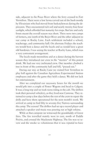 Part Two : The Oil Patch




side, adjacent to the Peace River where the ferry crossed to Fort
Vermilion. There were a few farms carved out of the bush mostly
by Ukrainians who had moved from Saskatchewan during the de-
pression. They encountered rich soil and nearly twenty-four-hour
sunlight, which afforded fast maturity for crops. But late and early
frosts meant the overall season was short. There were two camps
of farmers, one north of the Boyer River and the other adjacent to
our camp at Rocky Lane. Each settlement included a school,
teacherage, and community hall. On alternate Fridays the teach-
ers would host a dance and the locals and us would have a great
old hoedown. I was seeing the teacher at Rocky Lane, which was
a very convenient arrangement.
    The locals made moonshine and at a dance during the harvest
season they introduced our crew to the “niceties” of this potent
drink. We had one very inebriated crew. One member climbed a
tree in front of the community hall and fell, “passed out.”
    During our stay at Rocky Lane we visited Fort Vermilion to
play ball against the Canadian Agriculture Experimental Station
employees and after the game they held a dance. We did not lack
for entertainment.
    After we completed our necessary hours for the month we
would pile into a couple of Power Wagons and head to Calgary.
It was a long trip and we took turns riding in the cab. The drillers
took their personal vehicle(s), as they lived near Camrose. They re-
turned to camp a few days before the rest of the crew to repair the
drills and have them operational for the next month’s work. We
arrived at camp to find fifty to seventy-five Natives surrounding
the camp. The reason? The drillers had set up a record player and
attached a speaker and music was pouring out at high volume.
    While at that campsite we witnessed the granddaddy of forest
fires. The fire travelled mainly west to east, north of Paddle
Prairie, and crossed the Mackenzie Highway. The fire was so se-
vere and the smoke so voluminous that it was reputed to have



                                 69
 