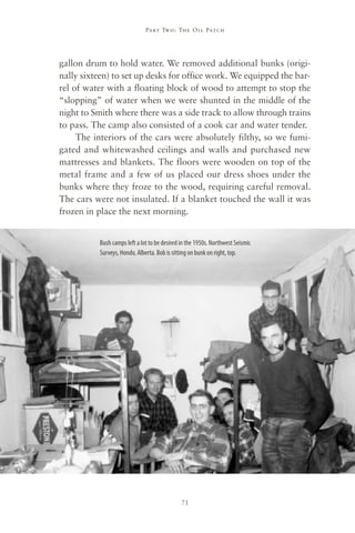 Part Two : The Oil Patch




gallon drum to hold water. We removed additional bunks (origi-
nally sixteen) to set up desks for office work. We equipped the bar-
rel of water with a floating block of wood to attempt to stop the
“slopping” of water when we were shunted in the middle of the
night to Smith where there was a side track to allow through trains
to pass. The camp also consisted of a cook car and water tender.
     The interiors of the cars were absolutely filthy, so we fumi-
gated and whitewashed ceilings and walls and purchased new
mattresses and blankets. The floors were wooden on top of the
metal frame and a few of us placed our dress shoes under the
bunks where they froze to the wood, requiring careful removal.
The cars were not insulated. If a blanket touched the wall it was
frozen in place the next morning.


          Bush camps left a lot to be desired in the 1950s. Northwest Seismic
          Surveys, Hondo, Alberta. Bob is sitting on bunk on right, top.




                                              71
 
