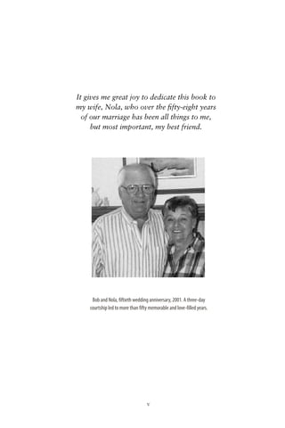 It gives me great joy to dedicate this book to
my wife, Nola, who over the ﬁfty-eight years
  of our marriage has been all things to me,
     but most important, my best friend.




     Bob and Nola, fiftieth wedding anniversary, 2001. A three-day
    courtship led to more than fifty memorable and love-filled years.




                                   v
 