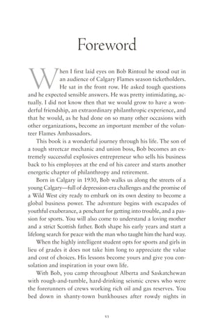 Foreword

W             hen I first laid eyes on Bob Rintoul he stood out in
              an audience of Calgary Flames season ticketholders.
              He sat in the front row. He asked tough questions
and he expected sensible answers. He was pretty intimidating, ac-
tually. I did not know then that we would grow to have a won-
derful friendship, an extraordinary philanthropic experience, and
that he would, as he had done on so many other occasions with
other organizations, become an important member of the volun-
teer Flames Ambassadors.
     This book is a wonderful journey through his life. The son of
a tough streetcar mechanic and union boss, Bob becomes an ex-
tremely successful explosives entrepreneur who sells his business
back to his employees at the end of his career and starts another
energetic chapter of philanthropy and retirement.
     Born in Calgary in 1930, Bob walks us along the streets of a
young Calgary—full of depression-era challenges and the promise of
a Wild West city ready to embark on its own destiny to become a
global business power. The adventure begins with escapades of
youthful exuberance, a penchant for getting into trouble, and a pas-
sion for sports. You will also come to understand a loving mother
and a strict Scottish father. Both shape his early years and start a
lifelong search for peace with the man who taught him the hard way.
     When the highly intelligent student opts for sports and girls in
lieu of grades it does not take him long to appreciate the value
and cost of choices. His lessons become yours and give you con-
solation and inspiration in your own life.
     With Bob, you camp throughout Alberta and Saskatchewan
with rough-and-tumble, hard-drinking seismic crews who were
the forerunners of crews working rich oil and gas reserves. You
bed down in shanty-town bunkhouses after rowdy nights in


                                 vi
 