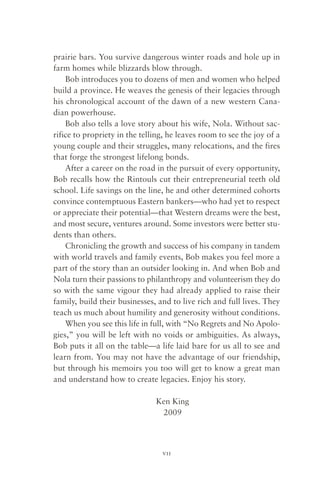 prairie bars. You survive dangerous winter roads and hole up in
farm homes while blizzards blow through.
    Bob introduces you to dozens of men and women who helped
build a province. He weaves the genesis of their legacies through
his chronological account of the dawn of a new western Cana-
dian powerhouse.
    Bob also tells a love story about his wife, Nola. Without sac-
rifice to propriety in the telling, he leaves room to see the joy of a
young couple and their struggles, many relocations, and the fires
that forge the strongest lifelong bonds.
    After a career on the road in the pursuit of every opportunity,
Bob recalls how the Rintouls cut their entrepreneurial teeth old
school. Life savings on the line, he and other determined cohorts
convince contemptuous Eastern bankers—who had yet to respect
or appreciate their potential—that Western dreams were the best,
and most secure, ventures around. Some investors were better stu-
dents than others.
    Chronicling the growth and success of his company in tandem
with world travels and family events, Bob makes you feel more a
part of the story than an outsider looking in. And when Bob and
Nola turn their passions to philanthropy and volunteerism they do
so with the same vigour they had already applied to raise their
family, build their businesses, and to live rich and full lives. They
teach us much about humility and generosity without conditions.
    When you see this life in full, with “No Regrets and No Apolo-
gies,” you will be left with no voids or ambiguities. As always,
Bob puts it all on the table—a life laid bare for us all to see and
learn from. You may not have the advantage of our friendship,
but through his memoirs you too will get to know a great man
and understand how to create legacies. Enjoy his story.

                               Ken King
                                2009



                                 vii
 