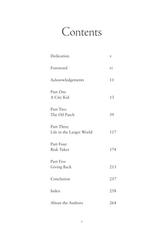 Contents
Dedication                 v


Foreword                   vi


Acknowledgements           11


Part One
A City Kid                 13


Part Two
The Oil Patch              59


Part Three
Life in the Larger World   117


Part Four
Risk Taker                 174


Part Five
Giving Back                213


Conclusion                 257


Index                      258


About the Authors          264



                 9
 