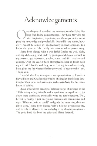 Acknowledgements

O          ver the years I have had the immense joy of making life-
           long friends and acquaintances. They have provided me
           with inspiration, happiness, and the opportunity to ex-
pand my knowledge and people skills. I would list the names, how-
ever I would be remiss if I inadvertently missed someone. You
know who you are. I also dearly miss those who have passed away.
    I have been blessed with a wonderful family: my wife, Nola,
and my children, grandchildren, great-grandchildren, as well as
my parents, grandparents, uncles, aunts, and first and second
cousins. Over the years I have attempted to keep in touch with
my extended family and they, as well as my immediate family,
have given me the wherewithal to grow and to become who I am.
Thank you.
    I would also like to express my appreciation to historian
David Finch and Charlene Dobmeier, of Kingsley Publishing Serv-
ices, for their input and assistance and also to Nola for her many
hours of editing.
    I have always been capable of relating stories of my past. In the
1960s, many of my friends and acquaintances urged me to jot
down these stories and eventually write my autobiography. Well,
here it is, finally. If just one young person reads this missive and
says, “If he can do it, so can I!” and grabs the brass ring, then my
job is done. I have been blessed with a healthy, prosperous life,
and have been allowed to live each day to its absolute maximum.
The good Lord has been my guide and I have listened.




                                 11
 