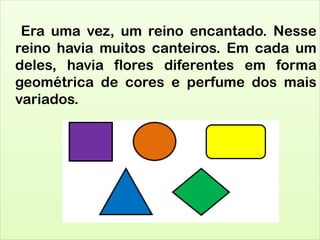 Era uma vez, um reino encantado. Nesse
reino havia muitos canteiros. Em cada um
deles, havia flores diferentes em forma
geométrica de cores e perfume dos mais
variados.
 