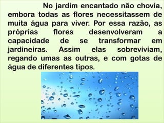 No jardim encantado não chovia,
embora todas as flores necessitassem de
muita água para viver. Por essa razão, as
próprias flores desenvolveram a
capacidade de se transformar em
jardineiras. Assim elas sobreviviam,
regando umas as outras, e com gotas de
água de diferentes tipos.
 