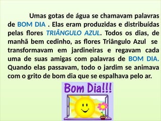 Umas gotas de água se chamavam palavras
de BOM DIA . Elas eram produzidas e distribuídas
pelas flores TRIÂNGULO AZUL. Todos os dias, de
manhã bem cedinho, as flores Triângulo Azul se
transformavam em jardineiras e regavam cada
uma de suas amigas com palavras de BOM DIA.
Quando elas passavam, todo o jardim se animava
com o grito de bom dia que se espalhava pelo ar.
 