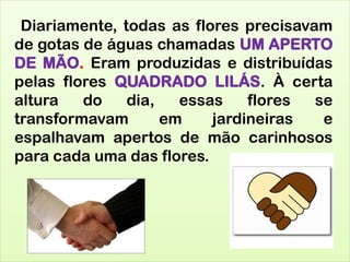 Diariamente, todas as flores precisavam
de gotas de águas chamadas UM APERTO
DE MÃO. Eram produzidas e distribuídas
pelas flores QUADRADO LILÁS. À certa
altura do dia, essas flores se
transformavam em jardineiras e
espalhavam apertos de mão carinhosos
para cada uma das flores.
 