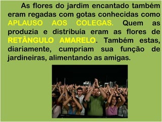 As flores do jardim encantado também
eram regadas com gotas conhecidas como
APLAUSO AOS COLEGAS. Quem as
produzia e distribuía eram as flores de
RETÂNGULO AMARELO. Também estas,
diariamente, cumpriam sua função de
jardineiras, alimentando as amigas.
 
