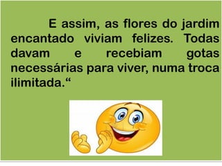 E assim, as flores do jardim
encantado viviam felizes. Todas
davam e recebiam gotas
necessárias para viver, numa troca
ilimitada.“
 