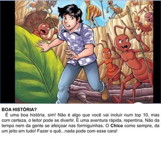 BOA HISTÓRIA?
É uma boa história, sim! Não é algo que você vai incluir num top 10, mas
com certeza, o leitor pode se divertir. É uma aventura rápida, repentina. Não da
tempo nem da gente se afeiçoar nas formiguinhas. O Chico como sempre, da
um jeito em tudo! Fazer o quê...nada pode com esse cara!
 