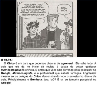 O CARA!
O Chico é um cara que podemos chamar de agronerd. Ele sabe tudo! A
aula que ele da no início da revista é capaz de deixar qualquer
Mirmecologista no chinelo. E antes que você saia correndo para pesquisar no
Google, Mirmecologista, é o profissional que estuda formigas. Engraçado
mesmo só os colegas do Chico demonstrando todo o entusiasmo diante da
aula. Principalmente o Bombeta: jura, brô? E ta, eu também pesquisei no
Google!
 