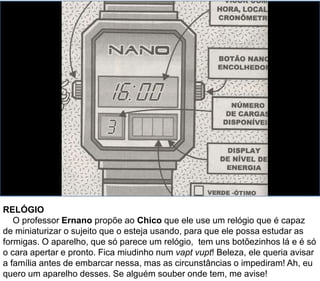 RELÓGIO
O professor Ernano propõe ao Chico que ele use um relógio que é capaz
de miniaturizar o sujeito que o esteja usando, para que ele possa estudar as
formigas. O aparelho, que só parece um relógio, tem uns botõezinhos lá e é só
o cara apertar e pronto. Fica miudinho num vapt vupt! Beleza, ele queria avisar
a família antes de embarcar nessa, mas as circunstâncias o impediram! Ah, eu
quero um aparelho desses. Se alguém souber onde tem, me avise!
 