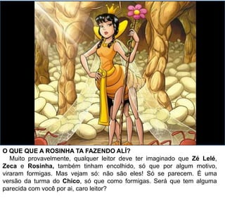 O QUE QUE A ROSINHA TA FAZENDO ALÍ?
Muito provavelmente, qualquer leitor deve ter imaginado que Zé Lelé,
Zeca e Rosinha, também tinham encolhido, só que por algum motivo,
viraram formigas. Mas vejam só: não são eles! Só se parecem. É uma
versão da turma do Chico, só que como formigas. Será que tem alguma
parecida com você por ai, caro leitor?
 