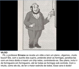 VILÃO
Pô, o professor Ernano se revela um vilão e tem um plano...digamos...muito
louco!! Ele, com o auxílio dos cupins, pretende atrair as formigas, paralisa-las
com um treco doido e inserir um chip nelas, controlando-as. Seu plano, inclui ir
de formigueiro em formigueiro, até ter todas as formigas sob controle. Com o
intuito, como ele diz, de ter o maior exército de todos. Esse cara é doido!
 