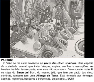 PACTOS!
O Vilão se diz estar envolvido no pacto das cinco sombras. Uma espécie
de sociedade animal, que inclui Vespas, cupins, aranhas e escorpiões. As
baratas também fazem parte, mas elas não aparecem. Devem estar todas lá
na saga do Emerson! Bom, do mesmo jeito que tem um pacto das cinco
sombras, também tem uma Aliança da Terra. Esta formada por formigas,
abelhas, joaninhas, besouros e borboletas. Eu já sabia... SQN!
 