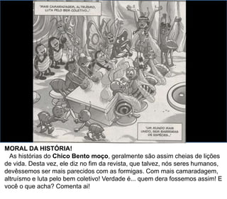 MORAL DA HISTÓRIA!
As histórias do Chico Bento moço, geralmente são assim cheias de lições
de vida. Desta vez, ele diz no fim da revista, que talvez, nós seres humanos,
devêssemos ser mais parecidos com as formigas. Com mais camaradagem,
altruísmo e luta pelo bem coletivo! Verdade é... quem dera fossemos assim! E
você o que acha? Comenta ai!
 