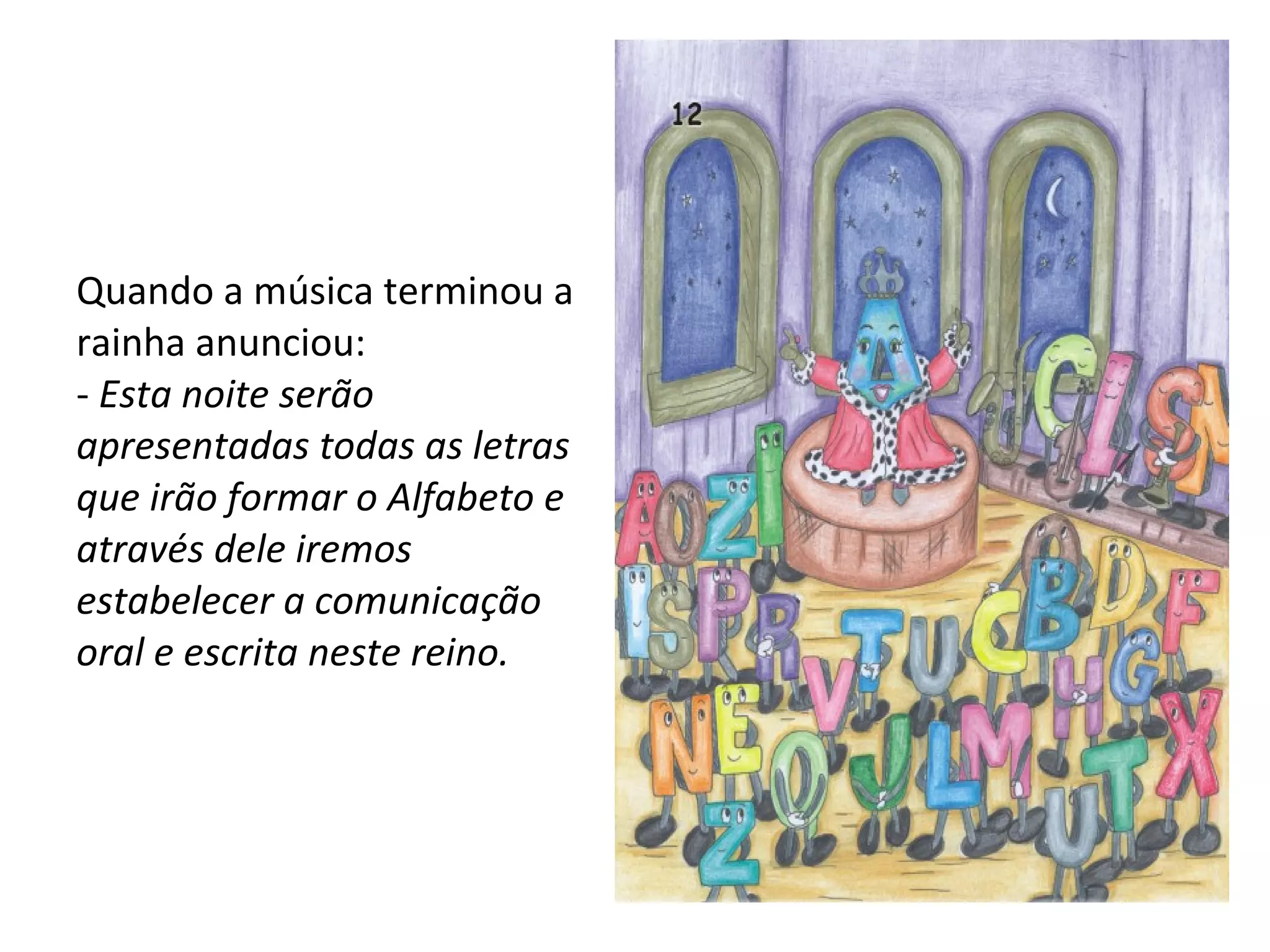 Quando a música terminou a rainha anunciou: -  Esta noite serão apresentadas todas as letras que irão formar o Alfabeto e através dele iremos estabelecer a comunicação oral e escrita neste reino. 