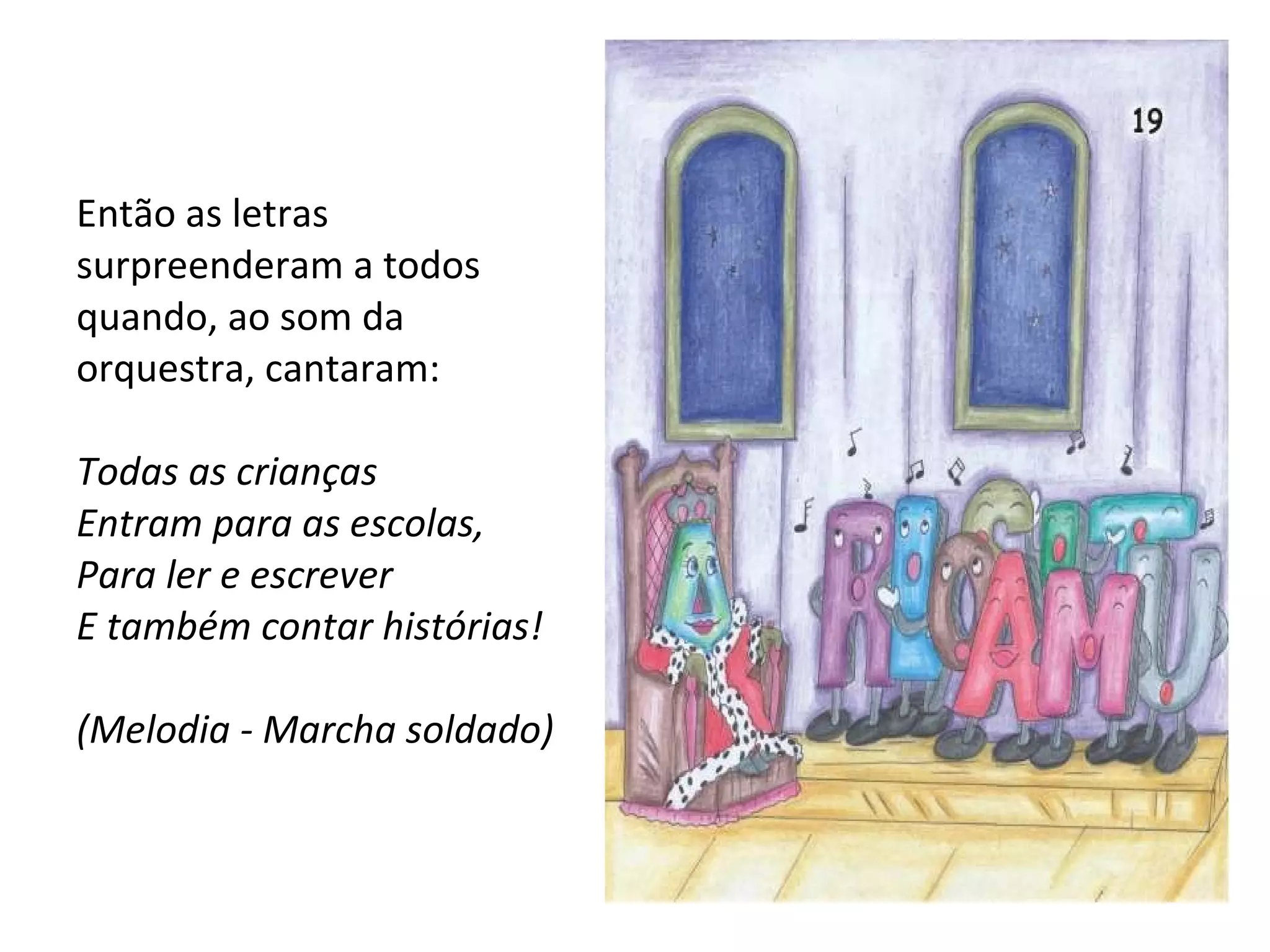 Então as letras surpreenderam a todos quando, ao som da orquestra, cantaram: Todas as crianças Entram para as escolas, Para ler e escrever E também contar histórias! (Melodia - Marcha soldado) 
