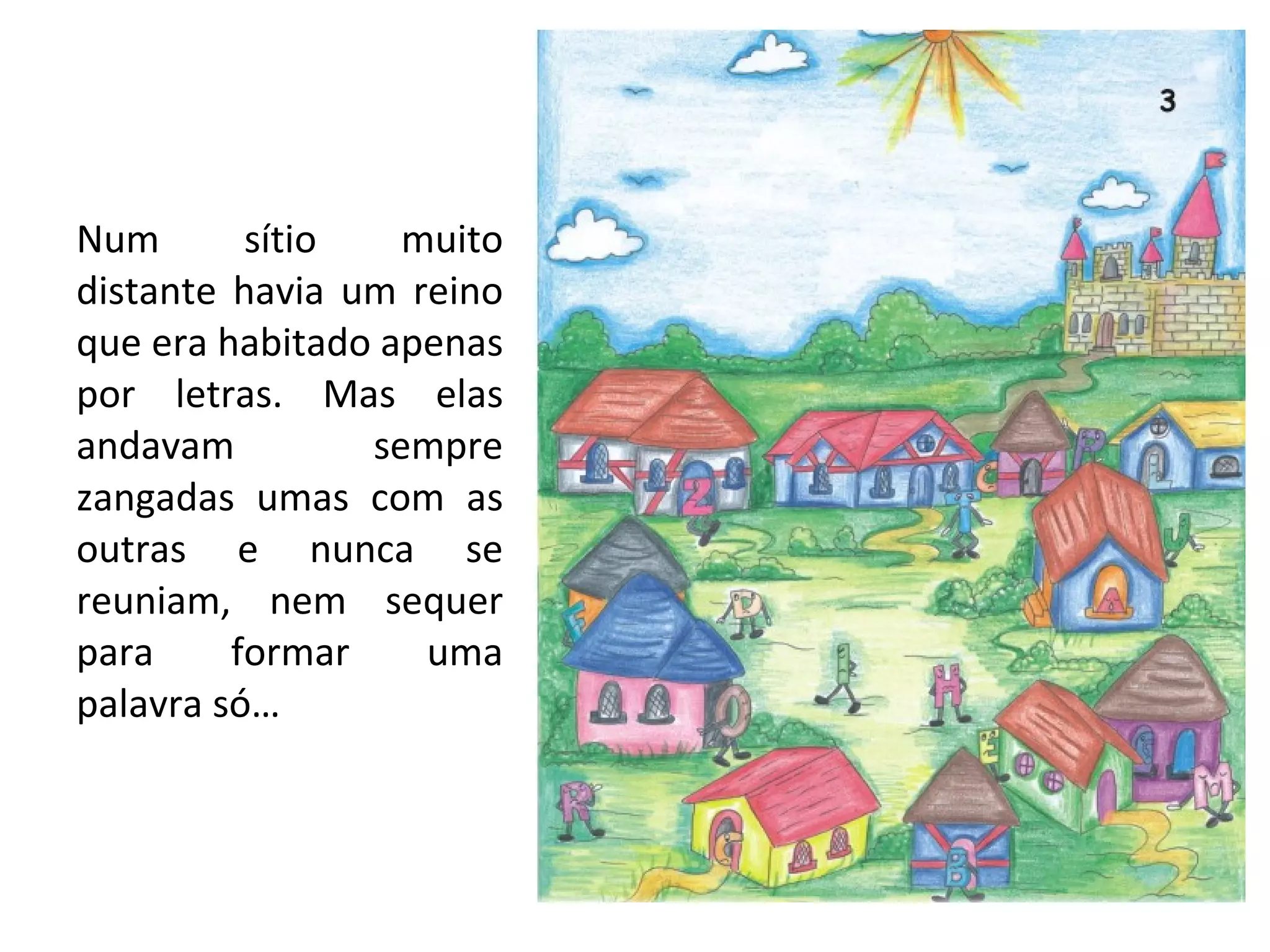 Num sítio muito distante havia um reino que era habitado apenas por letras. Mas elas andavam sempre zangadas umas com as outras e nunca se reuniam, nem sequer para formar uma palavra só… 