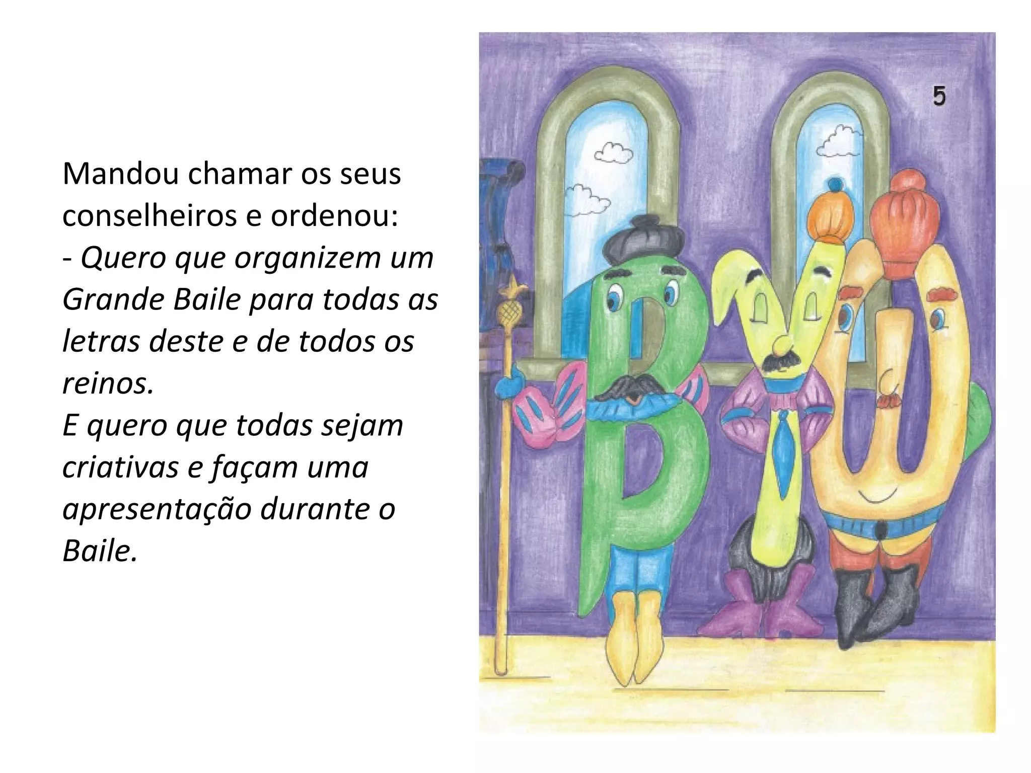 Mandou chamar os seus conselheiros e ordenou: -  Quero que organizem um Grande Baile para todas as letras deste e de todos os reinos. E quero que todas sejam criativas e façam uma apresentação durante o Baile. 