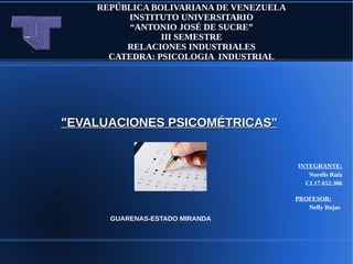 REPÚBLICA BOLIVARIANA DE VENEZUELA
INSTITUTO UNIVERSITARIO
“ANTONIO JOSÉ DE SUCRE”
III SEMESTRE
RELACIONES INDUSTRIALES
CATEDRA: PSICOLOGIA INDUSTRIAL
INTEGRANTE:
Norelis Ruiz
CI.17.652.306
PROFESOR:
Nelly Rojas
GUARENAS-ESTADO MIRANDA
"EVALUACIONES PSICOMÉTRICAS""EVALUACIONES PSICOMÉTRICAS"
 