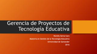 Gerencia de Proyectos de
Tecnología Educativa
Norelly Serna Caro
Maestría en Gestión de la Tecnología Educativa
Universidad de Santander
2016
 