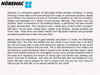 Noremac is a renowned supplier of high-quality timber windows and doors; a market
that they’ve been able to dominate through their range of customized solutions. Based
out of Eltham, the company has built an impressive reputation for itself as innovative,
reliable and affordable as it relates to their product offerings. They boast over four
decades’ worth of experience in the building industry, a period that has been marked
by great achievements. Their solutions cover a whole span of items which include bi-
fold doors, French doors, sliding doors, double hung windows, awning windows and
much more. These items have been realized from top-grade materials and guarantee
exceptional performance when one uses them.
Talking about the importance of good windows and doors in a home, the Marketing
Manager said, “The door and window that you install in your house says a lot about
you and the house itself. It says more about your style as a homeowner as well as the
class and sense of fashion that you have. This is why homeowners in this modern era
are looking to outdo themselves when it comes to the window and door aspect. Good
doors and windows enhance the curb appeal of your home, provide protection while at
the same time regulating the amount of natural light and harmful rays entering your
home. That said, at Noremac, we’ll help you find the right door and window for your
home. We offer various designs for one to choose from and you can trust that we’ll
help you get the look that you’ve always wanted for your home.”
 