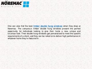 One can also find the best timber double hung windows when they shop at
Noremac. The company’s timber double hung windows present the perfect
opportunity for individuals looking to give their home a new, unique and
luxurious look. Their double hung windows get personalized to meet the specific
requirements of a client, and they can be relied on to deliver high performance in
whatever home they’re featured in.
 