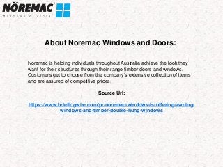 About Noremac Windows and Doors:
Noremac is helping individuals throughout Australia achieve the look they
want for their structures through their range timber doors and windows.
Customers get to choose from the company’s extensive collection of items
and are assured of competitive prices.
Source Url:
https://www.briefingwire.com/pr/noremac-windows-is-offering-awning-
windows-and-timber-double-hung-windows
 