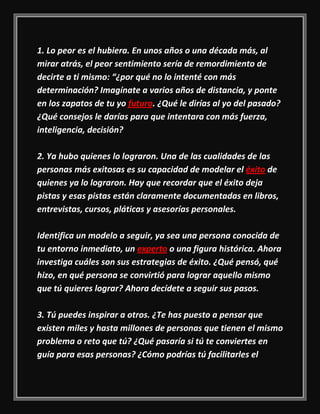 1. Lo peor es el hubiera. En unos años o una década más, al
mirar atrás, el peor sentimiento sería de remordimiento de
decirte a ti mismo: “¿por qué no lo intenté con más
determinación? Imagínate a varios años de distancia, y ponte
en los zapatos de tu yo futuro. ¿Qué le dirías al yo del pasado?
¿Qué consejos le darías para que intentara con más fuerza,
inteligencia, decisión?
2. Ya hubo quienes lo lograron. Una de las cualidades de las
personas más exitosas es su capacidad de modelar el éxito de
quienes ya lo lograron. Hay que recordar que el éxito deja
pistas y esas pistas están claramente documentadas en libros,
entrevistas, cursos, pláticas y asesorías personales.
Identifica un modelo a seguir, ya sea una persona conocida de
tu entorno inmediato, un experto o una figura histórica. Ahora
investiga cuáles son sus estrategias de éxito. ¿Qué pensó, qué
hizo, en qué persona se convirtió para lograr aquello mismo
que tú quieres lograr? Ahora decídete a seguir sus pasos.
3. Tú puedes inspirar a otros. ¿Te has puesto a pensar que
existen miles y hasta millones de personas que tienen el mismo
problema o reto que tú? ¿Qué pasaría si tú te conviertes en
guía para esas personas? ¿Cómo podrías tú facilitarles el
 