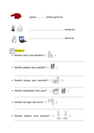 Jaione…………. jertsea gorria da.




                 ……………………………………….. handia da.


                 ……………………………………….. berria da.




2   Erantzun:

 Norekin etorri zara eskolara? (                   )

    …………………………………………………………………………………...


 Norekin jolasten duzu eskolan? (                          )


    …………………………………………………………………………………..

 Norekin joango zara oporretan?            (                       )

    …………………………………………………………………………………
 Norekin bazkalduko duzu gaur?         (                                       )

    …………………………………………………………………………………

 Norekin hitz egin nahi duzu?      (                   )

    …………………………………………………………………………………


 Norekin jolasten duzu parkean?                (                                   )
                                                            Aitor       Mikel
    …………………………………………………………………………………
 