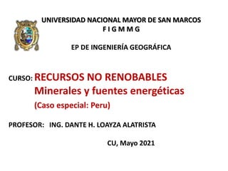 UNIVERSIDAD NACIONAL MAYOR DE SAN MARCOS
F I G M M G
EP DE INGENIERÍA GEOGRÁFICA
CURSO: RECURSOS NO RENOBABLES
Minerales y fuentes energéticas
(Caso especial: Peru)
PROFESOR: ING. DANTE H. LOAYZA ALATRISTA
CU, Mayo 2021
 
