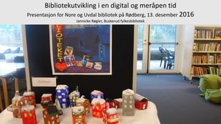 Bibliotekutvikling i en digital og meråpen tid
Presentasjon for Nore og Uvdal bibliotek på Rødberg, 13. desember 2016
Jannicke Røgler, Buskerud fylkesbibliotek
 